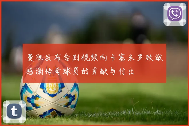曼联发布告别视频向卡塞米罗致敬感谢传奇球员的贡献与付出