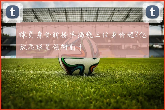 球员身价新榜单揭晓三位身价超2亿欧元球星领衔前十