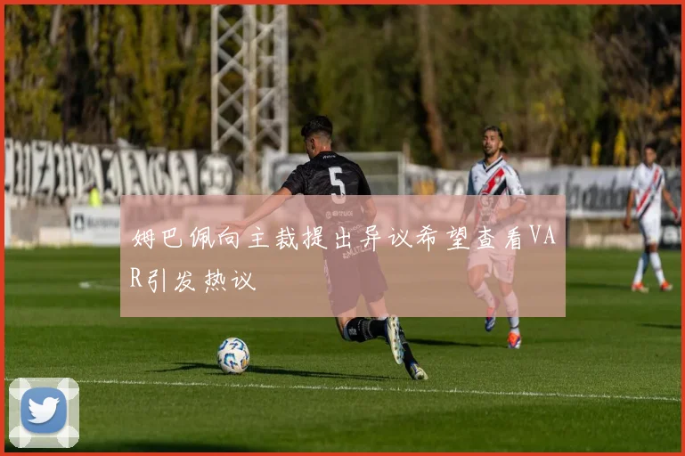 姆巴佩向主裁提出异议希望查看VAR引发热议