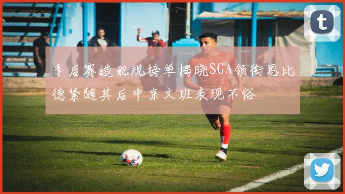 季后赛造犯规榜单揭晓SGA领衔恩比德紧随其后申京文班表现不俗