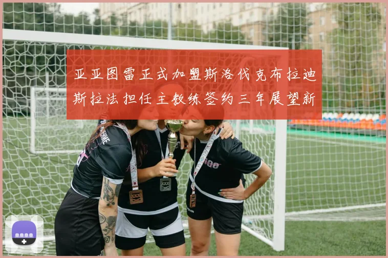 亚亚图雷正式加盟斯洛伐克布拉迪斯拉法担任主教练签约三年展望新篇章
