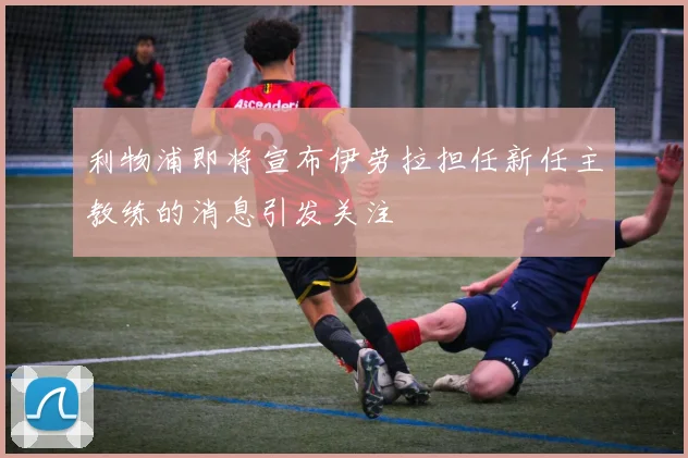 利物浦即将宣布伊劳拉担任新任主教练的消息引发关注