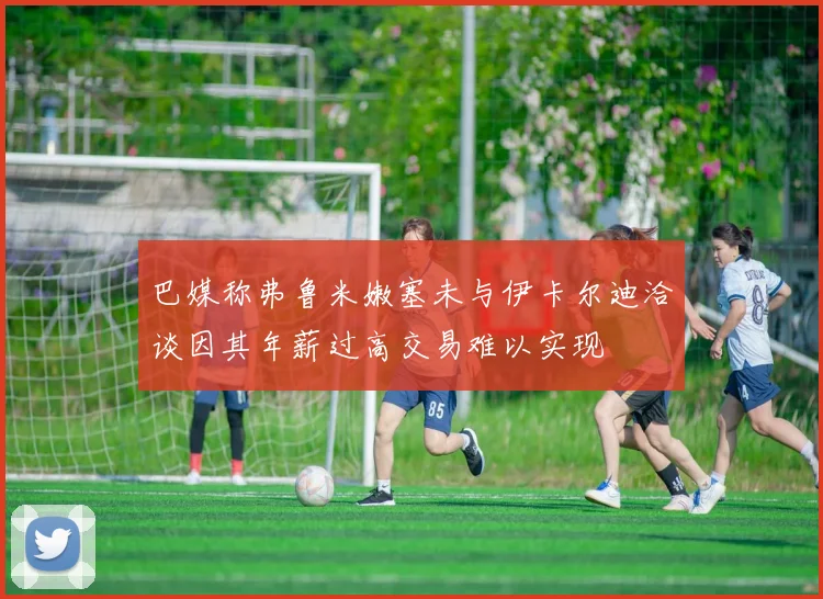 巴媒称弗鲁米嫩塞未与伊卡尔迪洽谈因其年薪过高交易难以实现