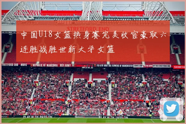 中国U18女篮热身赛完美收官豪取六连胜战胜世新大学女篮