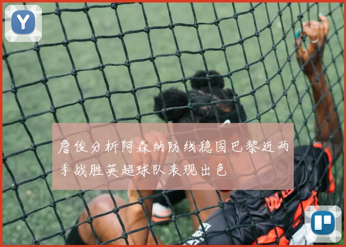 詹俊分析阿森纳防线稳固巴黎近两季战胜英超球队表现出色