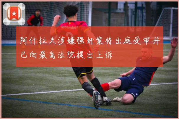 阿什拉夫涉嫌强奸案将出庭受审并已向最高法院提出上诉