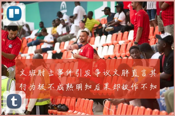 文班肘击事件引发争议文胖直言其行为极不成熟明知后果却故作不知