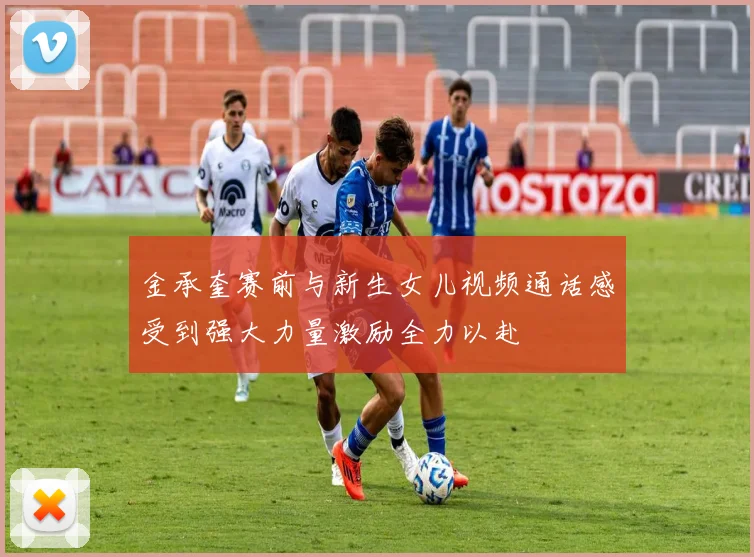 金承奎赛前与新生女儿视频通话感受到强大力量激励全力以赴