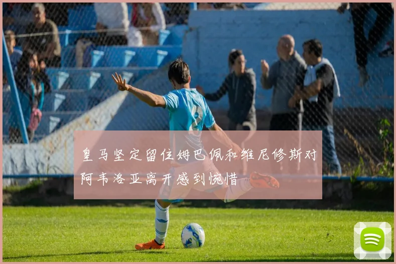 皇马坚定留住姆巴佩和维尼修斯对阿韦洛亚离开感到惋惜