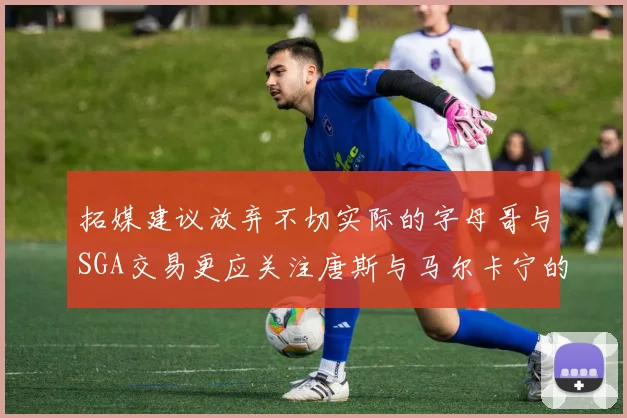 拓媒建议放弃不切实际的字母哥与SGA交易更应关注唐斯与马尔卡宁的潜力