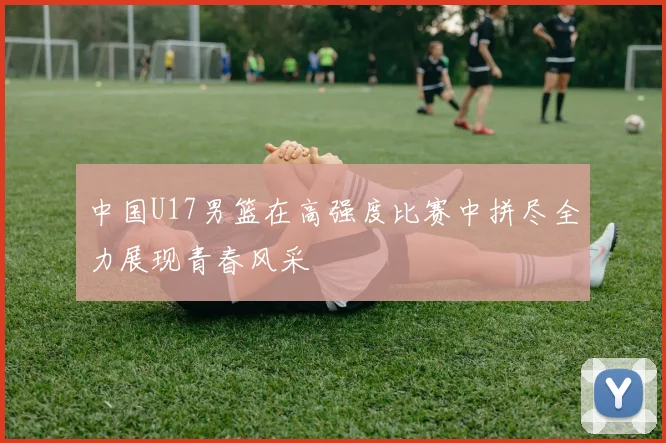 中国U17男篮在高强度比赛中拼尽全力展现青春风采