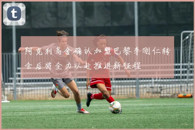 阿克利乌舍确认加盟巴黎李刚仁转会后将全力以赴推进新征程