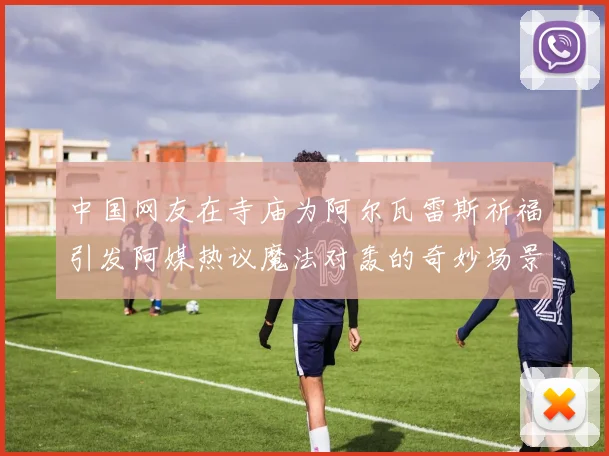 中国网友在寺庙为阿尔瓦雷斯祈福引发阿媒热议魔法对轰的奇妙场景