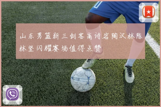 山东男篮新三剑客高诗岩陶汉林陈林坚闪耀赛场值得点赞