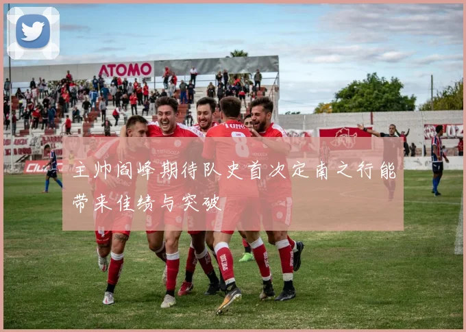 主帅阎峰期待队史首次定南之行能带来佳绩与突破