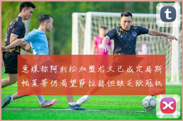 意媒称阿利松加盟尤文已成定局斯帕莱蒂仍渴望萨拉赫但缺乏欧冠机会