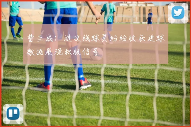 曹圭成：进攻线球员纷纷收获进球数据展现积极信号