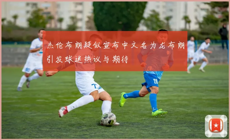 杰伦布朗疑似宣布中文名为龙布朗引发球迷热议与期待