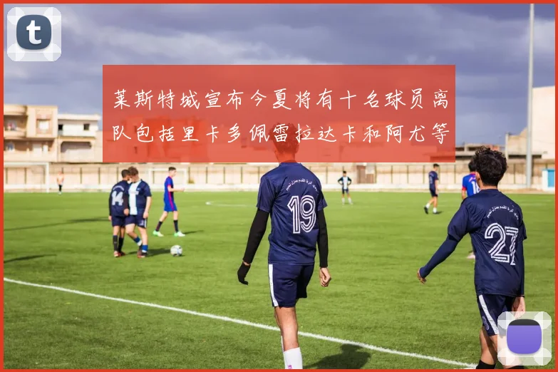 莱斯特城宣布今夏将有十名球员离队包括里卡多佩雷拉达卡和阿尤等人